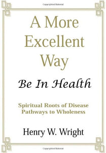 A More Excellent Way: Be in Health - Spiritual Roots of Disease Pathways to Wholeness by Henry W. Wright